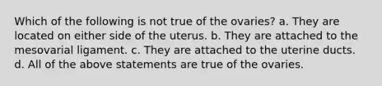 Which of the following is not true of the ovaries? a. They are located on either side of the uterus. b. They are attached to the mesovarial ligament. c. They are attached to the uterine ducts. d. All of the above statements are true of the ovaries.