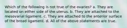 Which of the following is not true of the ovaries? a. They are located on either side of the uterus. b. They are attached to the mesovarial ligament. c. They are attached to the anterior surface of the broad ligament. d. All of the above statements are true.