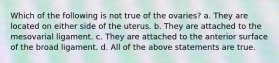 Which of the following is not true of the ovaries? a. They are located on either side of the uterus. b. They are attached to the mesovarial ligament. c. They are attached to the anterior surface of the broad ligament. d. All of the above statements are true.