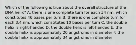 Which of the following is true about the overall structure of the DNA helix? A. there is one complete turn for each 34 nm, which constitutes 46 bases per turn B. there is one complete turn for each 3.4 nm, which constitutes 10 bases per turn C. the double helix is right-handed D. the double helix is left-handed E. the double helix is approximately 20 angstroms in diameter F. the double helix is approximately 34 angstroms in diameter