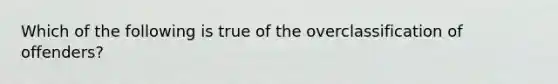 Which of the following is true of the overclassification of offenders?