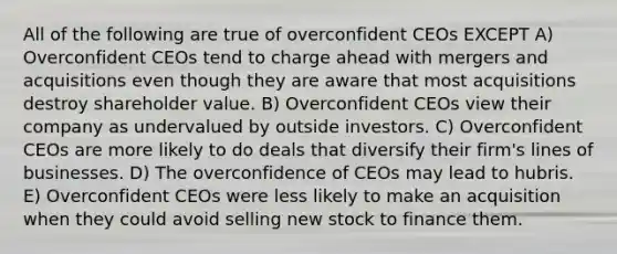 All of the following are true of overconfident CEOs EXCEPT A) Overconfident CEOs tend to charge ahead with mergers and acquisitions even though they are aware that most acquisitions destroy shareholder value. B) Overconfident CEOs view their company as undervalued by outside investors. C) Overconfident CEOs are more likely to do deals that diversify their firm's lines of businesses. D) The overconfidence of CEOs may lead to hubris. E) Overconfident CEOs were less likely to make an acquisition when they could avoid selling new stock to finance them.