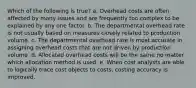 Which of the following is true? a. Overhead costs are often affected by many issues and are frequently too complex to be explained by any one factor. b. The departmental overhead rate is not usually based on measures closely related to production volume. c. The departmental overhead rate is most accurate in assigning overhead costs that are not driven by production volume. d. Allocated overhead costs will be the same no matter which allocation method is used. e. When cost analysts are able to logically trace cost objects to costs, costing accuracy is improved.