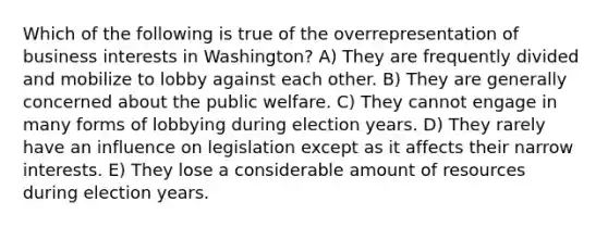 Which of the following is true of the overrepresentation of business interests in Washington? A) They are frequently divided and mobilize to lobby against each other. B) They are generally concerned about the public welfare. C) They cannot engage in many forms of lobbying during election years. D) They rarely have an influence on legislation except as it affects their narrow interests. E) They lose a considerable amount of resources during election years.