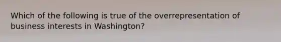 Which of the following is true of the overrepresentation of business interests in Washington?