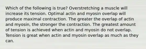 Which of the following is true? Overstretching a muscle will increase its tension. Optimal actin and myosin overlap will produce maximal contraction. The greater the overlap of actin and myosin, the stronger the contraction. The greatest amount of tension is achieved when actin and myosin do not overlap. Tension is great when actin and myosin overlap as much as they can.