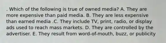 . Which of the following is true of owned media? A. They are more expensive than paid media. B. They are less expensive than earned media .C. They include TV, print, radio, or display ads used to reach mass markets. D. They are controlled by the advertiser. E. They result from word-of-mouth, buzz, or publicity