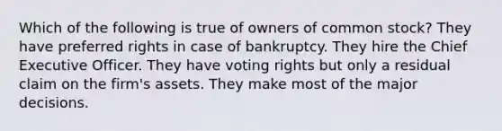 Which of the following is true of owners of common stock? They have preferred rights in case of bankruptcy. They hire the Chief Executive Officer. They have voting rights but only a residual claim on the firm's assets. They make most of the major decisions.