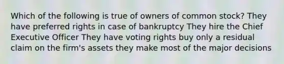 Which of the following is true of owners of common stock? They have preferred rights in case of bankruptcy They hire the Chief Executive Officer They have voting rights buy only a residual claim on the firm's assets they make most of the major decisions