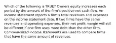 Which of the following is TRUE? Owners equity increases each period by the amount of the firm's positive net cash flow. An income statement reports a firm's total revenues and expenses on the income statement date. If two firms have the same revenues and operating expenses, their net profit margin will still be different if one firm uses more debt than the other firm. Common-sized income statements are used to compare firms that have the same amount of revenues.