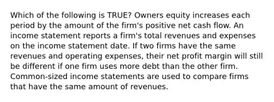 Which of the following is TRUE? Owners equity increases each period by the amount of the firm's positive net cash flow. An income statement reports a firm's total revenues and expenses on the income statement date. If two firms have the same revenues and operating expenses, their net profit margin will still be different if one firm uses more debt than the other firm. Common-sized income statements are used to compare firms that have the same amount of revenues.