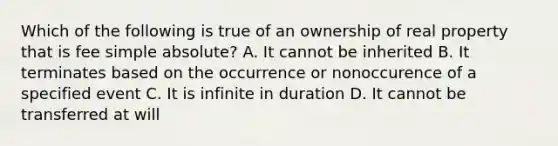 Which of the following is true of an ownership of real property that is fee simple absolute? A. It cannot be inherited B. It terminates based on the occurrence or nonoccurence of a specified event C. It is infinite in duration D. It cannot be transferred at will