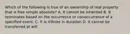 Which of the following is true of an ownership of real property that is free simple absolute? A. It cannot be inherited B. It terminates based on the occurrence or nonoccurrence of a specified event. C. It is infinite in duration D. It cannot be transferred at will