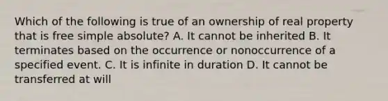 Which of the following is true of an ownership of real property that is free simple absolute? A. It cannot be inherited B. It terminates based on the occurrence or nonoccurrence of a specified event. C. It is infinite in duration D. It cannot be transferred at will