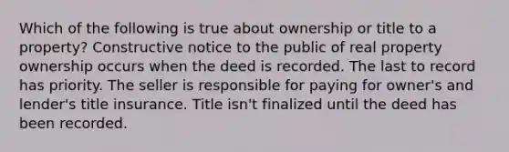 Which of the following is true about ownership or title to a property? Constructive notice to the public of real property ownership occurs when the deed is recorded. The last to record has priority. The seller is responsible for paying for owner's and lender's title insurance. Title isn't finalized until the deed has been recorded.