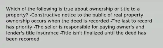 Which of the following is true about ownership or title to a property? -Constructive notice to the public of real property ownership occurs when the deed is recorded -The last to record has priority -The seller is responsible for paying owner's and lender's title insurance -Title isn't finalized until the deed has been recorded