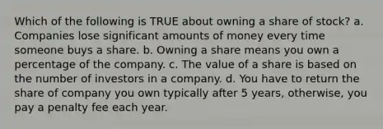 Which of the following is TRUE about owning a share of stock? a. Companies lose significant amounts of money every time someone buys a share. b. Owning a share means you own a percentage of the company. c. The value of a share is based on the number of investors in a company. d. You have to return the share of company you own typically after 5 years, otherwise, you pay a penalty fee each year.