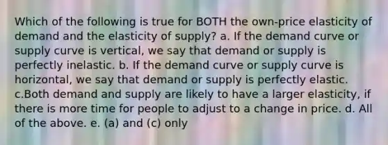 Which of the following is true for BOTH the own-price elasticity of demand and the elasticity of supply? a. If the demand curve or supply curve is vertical, we say that demand or supply is perfectly inelastic. b. If the demand curve or supply curve is horizontal, we say that demand or supply is perfectly elastic. c.Both demand and supply are likely to have a larger elasticity, if there is more time for people to adjust to a change in price. d. All of the above. e. (a) and (c) only