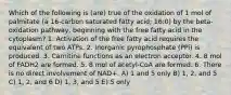 Which of the following is (are) true of the oxidation of 1 mol of palmitate (a 16-carbon saturated fatty acid; 16:0) by the beta-oxidation pathway, beginning with the free fatty acid in the cytoplasm? 1. Activation of the free fatty acid requires the equivalent of two ATPs. 2. Inorganic pyrophosphate (PPi) is produced. 3. Carnitine functions as an electron acceptor. 4. 8 mol of FADH2 are formed. 5. 8 mol of acetyl-CoA are formed. 6. There is no direct involvement of NAD+. A) 1 and 5 only B) 1, 2, and 5 C) 1, 2, and 6 D) 1, 3, and 5 E) 5 only