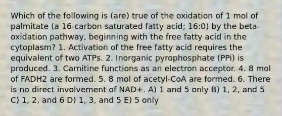 Which of the following is (are) true of the oxidation of 1 mol of palmitate (a 16-carbon saturated fatty acid; 16:0) by the beta-oxidation pathway, beginning with the free fatty acid in the cytoplasm? 1. Activation of the free fatty acid requires the equivalent of two ATPs. 2. Inorganic pyrophosphate (PPi) is produced. 3. Carnitine functions as an electron acceptor. 4. 8 mol of FADH2 are formed. 5. 8 mol of acetyl-CoA are formed. 6. There is no direct involvement of NAD+. A) 1 and 5 only B) 1, 2, and 5 C) 1, 2, and 6 D) 1, 3, and 5 E) 5 only