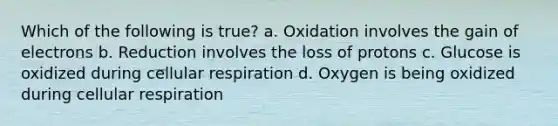 Which of the following is true? a. Oxidation involves the gain of electrons b. Reduction involves the loss of protons c. Glucose is oxidized during cellular respiration d. Oxygen is being oxidized during cellular respiration