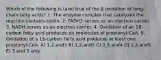 Which of the following is (are) true of the β oxidation of long-chain fatty acids? 1. The enzyme complex that catalyzes the reaction contains biotin. 2. FADH2 serves as an electron carrier. 3. NADH serves as an electron carrier. 4. Oxidation of an 18-carbon fatty acid produces six molecules of propionyl-CoA. 5. Oxidation of a 15-carbon fatty acid produces at least one propionyl-CoA. A) 1,2,and3 B) 1,2,and5 C) 2,3,and4 D) 2,3,and5 E) 3 and 5 only