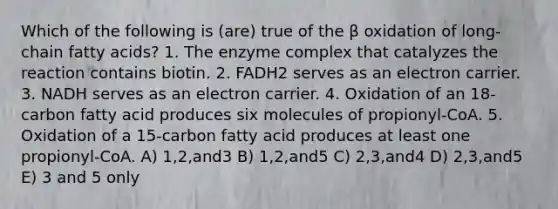 Which of the following is (are) true of the β oxidation of long-chain fatty acids? 1. The enzyme complex that catalyzes the reaction contains biotin. 2. FADH2 serves as an electron carrier. 3. NADH serves as an electron carrier. 4. Oxidation of an 18-carbon fatty acid produces six molecules of propionyl-CoA. 5. Oxidation of a 15-carbon fatty acid produces at least one propionyl-CoA. A) 1,2,and3 B) 1,2,and5 C) 2,3,and4 D) 2,3,and5 E) 3 and 5 only