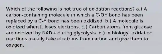 Which of the following is not true of oxidation reactions? a.) A carbon-containing molecule in which a C-OH bond has been replaced by a C-H bond has been oxidized. b.) A molecule is oxidized when it loses electrons. c.) Carbon atoms from glucose are oxidized by NAD+ during glycolysis. d.) In biology, oxidation reactions usually take electrons from carbon and give them to oxygen.