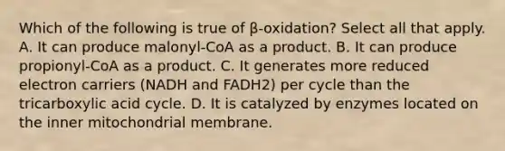 Which of the following is true of β-oxidation? Select all that apply. A. It can produce malonyl-CoA as a product. B. It can produce propionyl-CoA as a product. C. It generates more reduced electron carriers (NADH and FADH2) per cycle than the tricarboxylic acid cycle. D. It is catalyzed by enzymes located on the inner mitochondrial membrane.