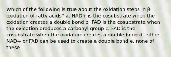 Which of the following is true about the oxidation steps in β-oxidation of fatty acids? a. NAD+ is the cosubstrate when the oxidation creates a double bond b. FAD is the cosubstrate when the oxidation produces a carbonyl group c. FAD is the cosubstrate when the oxidation creates a double bond d. either NAD+ or FAD can be used to create a double bond e. none of these