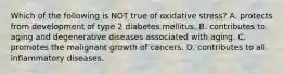 Which of the following is NOT true of oxidative stress? A. protects from development of type 2 diabetes mellitus. B. contributes to aging and degenerative diseases associated with aging. C. promotes the malignant growth of cancers. D. contributes to all inflammatory diseases.