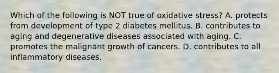 Which of the following is NOT true of oxidative stress? A. protects from development of type 2 diabetes mellitus. B. contributes to aging and degenerative diseases associated with aging. C. promotes the malignant growth of cancers. D. contributes to all inflammatory diseases.