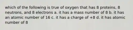 which of the following is true of oxygen that has 8 proteins, 8 neutrons, and 8 electrons a. it has a mass number of 8 b. it has an atomic number of 16 c. it has a charge of +8 d. it has atomic number of 8