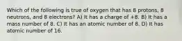 Which of the following is true of oxygen that has 8 protons, 8 neutrons, and 8 electrons? A) It has a charge of +8. B) It has a mass number of 8. C) It has an atomic number of 8. D) It has atomic number of 16.