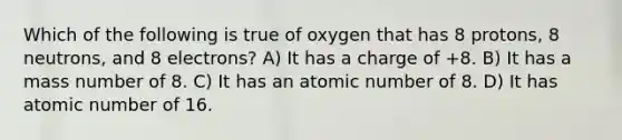 Which of the following is true of oxygen that has 8 protons, 8 neutrons, and 8 electrons? A) It has a charge of +8. B) It has a mass number of 8. C) It has an atomic number of 8. D) It has atomic number of 16.