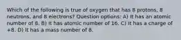 Which of the following is true of oxygen that has 8 protons, 8 neutrons, and 8 electrons? Question options: A) It has an atomic number of 8. B) It has atomic number of 16. C) It has a charge of +8. D) It has a mass number of 8.