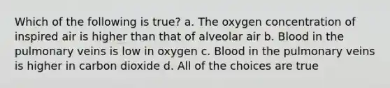 Which of the following is true? a. The oxygen concentration of inspired air is higher than that of alveolar air b. Blood in the pulmonary veins is low in oxygen c. Blood in the pulmonary veins is higher in carbon dioxide d. All of the choices are true