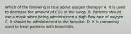 Which of the following is true about oxygen therapy? A. It is used to decrease the amount of CO2 in the lungs. B. Patients should use a mask when being administered a high flow rate of oxygen. C. It should be administered in the hospital. D. It is commonly used to treat patients with bronchitis.