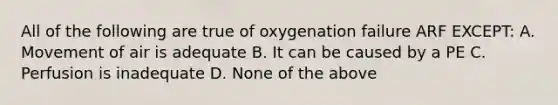 All of the following are true of oxygenation failure ARF EXCEPT: A. Movement of air is adequate B. It can be caused by a PE C. Perfusion is inadequate D. None of the above