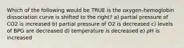 Which of the following would be TRUE is the oxygen-hemoglobin dissociation curve is shifted to the right? a) partial pressure of CO2 is increased b) partial pressure of O2 is decreased c) levels of BPG are decreased d) temperature is decreased e) pH is increased