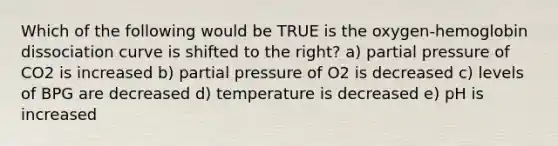 Which of the following would be TRUE is the oxygen-hemoglobin dissociation curve is shifted to the right? a) partial pressure of CO2 is increased b) partial pressure of O2 is decreased c) levels of BPG are decreased d) temperature is decreased e) pH is increased