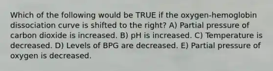 Which of the following would be TRUE if the oxygen-hemoglobin dissociation curve is shifted to the right? A) Partial pressure of carbon dioxide is increased. B) pH is increased. C) Temperature is decreased. D) Levels of BPG are decreased. E) Partial pressure of oxygen is decreased.