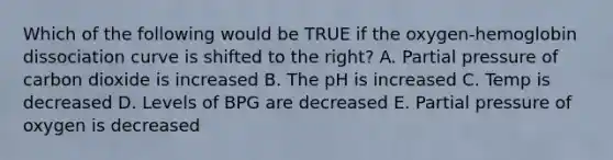 Which of the following would be TRUE if the oxygen-hemoglobin dissociation curve is shifted to the right? A. Partial pressure of carbon dioxide is increased B. The pH is increased C. Temp is decreased D. Levels of BPG are decreased E. Partial pressure of oxygen is decreased