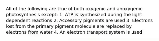 All of the following are true of both oxygenic and anoxygenic photosynthesis except: 1. ATP is synthesized during the light dependent reactions 2. Accessory pigments are used 3. Electrons lost from the primary pigment molecule are replaced by electrons from water 4. An electron transport system is used