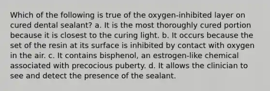 Which of the following is true of the oxygen-inhibited layer on cured dental sealant? a. It is the most thoroughly cured portion because it is closest to the curing light. b. It occurs because the set of the resin at its surface is inhibited by contact with oxygen in the air. c. It contains bisphenol, an estrogen-like chemical associated with precocious puberty. d. It allows the clinician to see and detect the presence of the sealant.