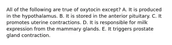 All of the following are true of oxytocin except? A. It is produced in the hypothalamus. B. It is stored in the anterior pituitary. C. It promotes uterine contractions. D. It is responsible for milk expression from the mammary glands. E. It triggers prostate gland contraction.