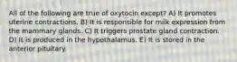 All of the following are true of oxytocin except? A) It promotes uterine contractions. B) It is responsible for milk expression from the mammary glands. C) It triggers prostate gland contraction. D) It is produced in the hypothalamus. E) It is stored in the anterior pituitary.