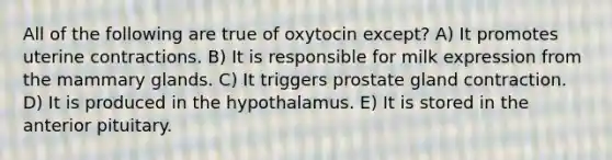 All of the following are true of oxytocin except? A) It promotes uterine contractions. B) It is responsible for milk expression from the mammary glands. C) It triggers prostate gland contraction. D) It is produced in the hypothalamus. E) It is stored in the anterior pituitary.