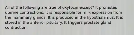 All of the following are true of oxytocin except? It promotes uterine contractions. It is responsible for milk expression from the mammary glands. It is produced in the hypothalamus. It is stored in the anterior pituitary. It triggers prostate gland contraction.