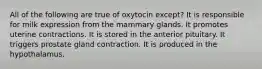 All of the following are true of oxytocin except? It is responsible for milk expression from the mammary glands. It promotes uterine contractions. It is stored in the anterior pituitary. It triggers prostate gland contraction. It is produced in the hypothalamus.